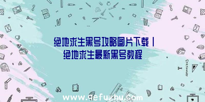 「绝地求生黑号攻略图片下载」|绝地求生最新黑号教程